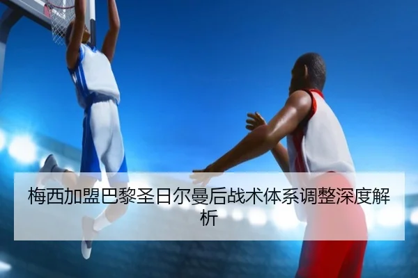 梅西加盟巴黎圣日尔曼后战术体系调整深度解析