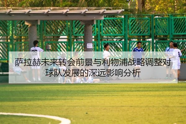 萨拉赫未来转会前景与利物浦战略调整对球队发展的深远影响分析